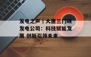 发电之声｜大唐三门峡发电公司：科技赋能发展 创新引领未来