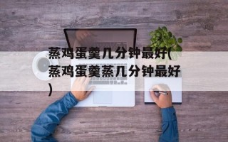蒸鸡蛋羹几分钟最好(蒸鸡蛋羹蒸几分钟最好)