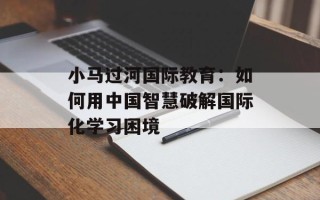 小马过河国际教育：如何用中国智慧破解国际化学习困境