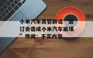 小米汽车高管辟谣“退订会造成小米汽车崩塌”传闻：不实内容