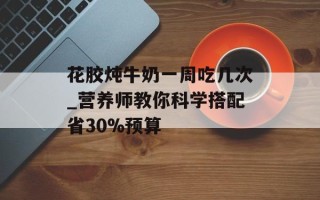 花胶炖牛奶一周吃几次_营养师教你科学搭配省30%预算