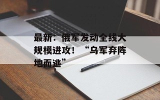 最新：俄军发动全线大规模进攻！“乌军弃阵地而逃”