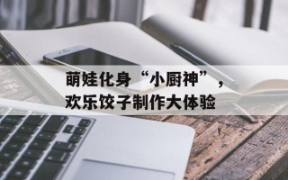 萌娃化身“小厨神”，欢乐饺子制作大体验