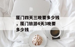 厦门四天三晚要多少钱，厦门旅游4天3晚要多少钱