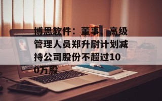 博思软件：董事、高级管理人员郑升尉计划减持公司股份不超过100万股