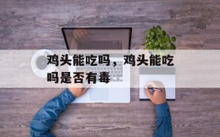 鸡头能吃吗，鸡头能吃吗是否有毒