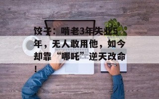 饺子：啃老3年失业5年，无人敢用他，如今却靠“哪吒”逆天改命！