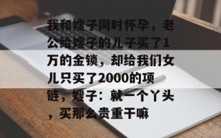 我和嫂子同时怀孕，老公给嫂子的儿子买了1万的金锁，却给我们女儿只买了2000的项链，嫂子：就一个丫头，买那么贵重干嘛