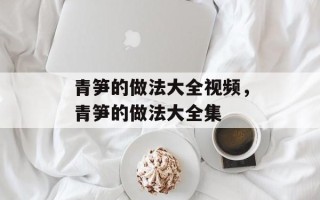 青笋的做法大全视频，青笋的做法大全集