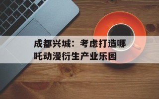 成都兴城：考虑打造哪吒动漫衍生产业乐园
