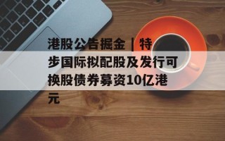 港股公告掘金 | 特步国际拟配股及发行可换股债券募资10亿港元