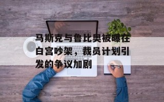 马斯克与鲁比奥被曝在白宫吵架，裁员计划引发的争议加剧