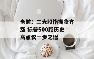 盘前：三大股指期货齐涨 标普500距历史高点仅一步之遥