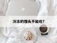 冷冻的馒头不能吃？