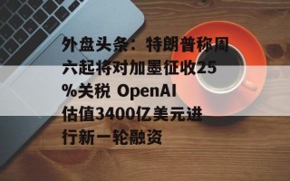 外盘头条：特朗普称周六起将对加墨征收25%关税 OpenAI估值3400亿美元进行新一轮融资