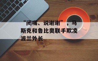 “闭嘴、说谢谢”，马斯克和鲁比奥联手欺凌波兰外长