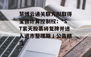 慧博云通关联方拟取得宝德计算控制权；*ST紫天股票将复牌并进入退市整理期丨公告精选
