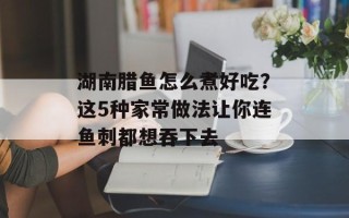 湖南腊鱼怎么煮好吃？这5种家常做法让你连鱼刺都想吞下去
