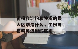 面粉和淀粉和生粉的最大区别是什么，生粉与面粉和淀粉的区别