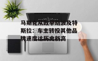 马斯克从政举动波及特斯拉：车主转投其他品牌速度达历史新高