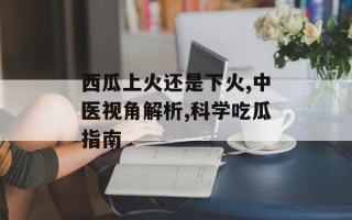 西瓜上火还是下火,中医视角解析,科学吃瓜指南
