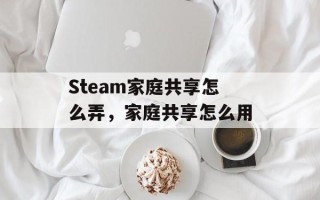 Steam家庭共享怎么弄，家庭共享怎么用