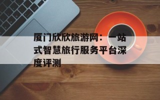 厦门欣欣旅游网：一站式智慧旅行服务平台深度评测
