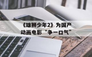 《雄狮少年2》为国产动画电影“争一口气”