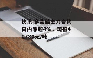 快讯|多晶硅主力合约日内涨超4%，现报40780元/吨
