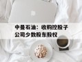中曼石油：收购控股子公司少数股东股权