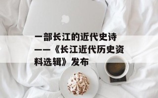 一部长江的近代史诗 ——《长江近代历史资料选辑》发布