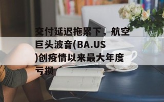 交付延迟拖累下，航空巨头波音(BA.US)创疫情以来最大年度亏损