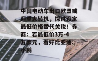中国电动车出口欧盟或迎重大转机，探讨设定最低价格替代关税！券商：若最低价3万-4万欧元，看好比亚迪、小鹏