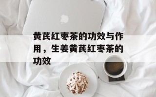 黄芪红枣茶的功效与作用，生姜黄芪红枣茶的功效