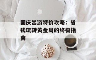 国庆出游特价攻略：省钱玩转黄金周的终极指南