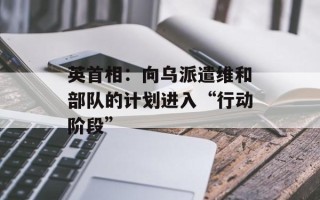英首相：向乌派遣维和部队的计划进入“行动阶段”