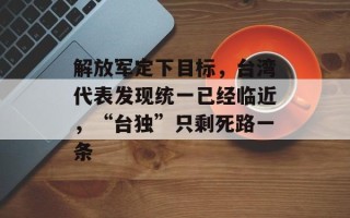 解放军定下目标，台湾代表发现统一已经临近，“台独”只剩死路一条
