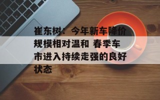 崔东树：今年新车降价规模相对温和 春季车市进入持续走强的良好状态