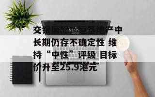 交银国际：恒基地产中长期仍存不确定性 维持“中性”评级 目标价升至25.9港元