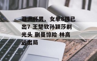 亚洲杯男、女单8强已出7 王楚钦孙颖莎剃光头 蒯曼惊险 林高远出局
