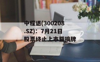 中程退(300208.SZ)：7月21日股票终止上市暨摘牌
