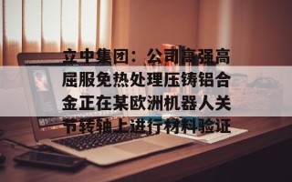 立中集团：公司高强高屈服免热处理压铸铝合金正在某欧洲机器人关节转轴上进行材料验证