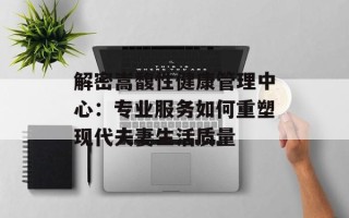 解密嵩馥性健康管理中心：专业服务如何重塑现代夫妻生活质量
