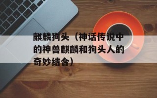 麒麟狗头（神话传说中的神兽麒麟和狗头人的奇妙结合）