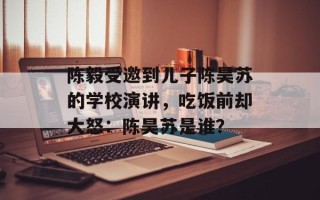 陈毅受邀到儿子陈昊苏的学校演讲，吃饭前却大怒：陈昊苏是谁？