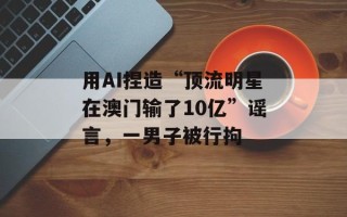 用AI捏造“顶流明星在澳门输了10亿”谣言，一男子被行拘