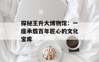 探秘王升大博物馆：一座承载百年匠心的文化宝库
