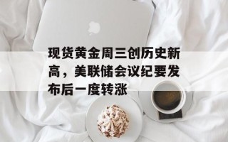 现货黄金周三创历史新高，美联储会议纪要发布后一度转涨