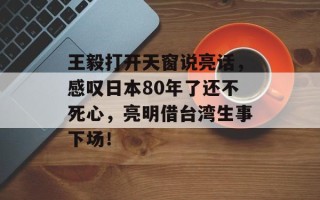 王毅打开天窗说亮话，感叹日本80年了还不死心，亮明借台湾生事下场！