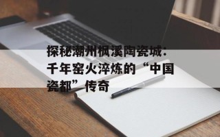 探秘潮州枫溪陶瓷城：千年窑火淬炼的“中国瓷都”传奇